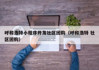 呼和浩特小程序开发社区团购（呼和浩特 社区团购）