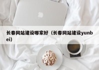 长春网站建设哪家好（长春网站建设yunbei）
