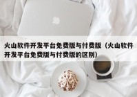火山软件开发平台免费版与付费版（火山软件开发平台免费版与付费版的区别）